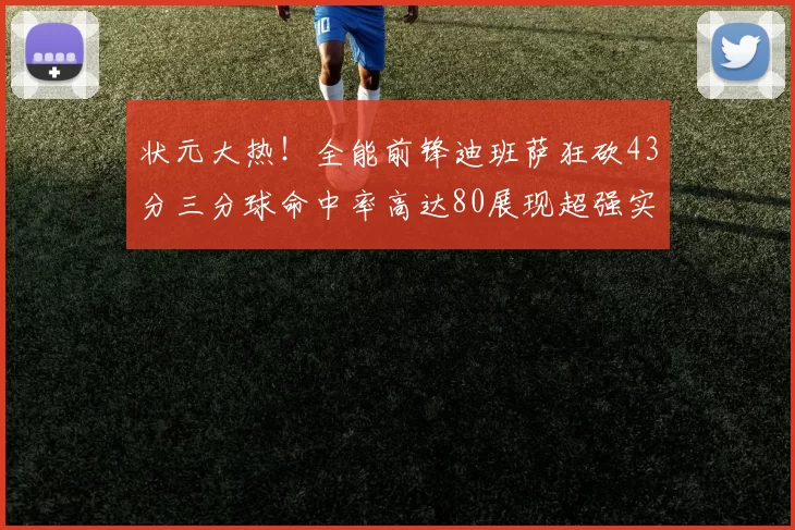 状元大热！全能前锋迪班萨狂砍43分三分球命中率高达80展现超强实力