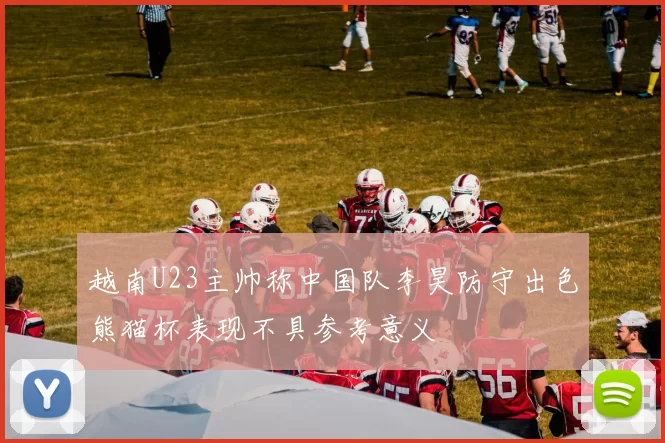 越南U23主帅称中国队李昊防守出色熊猫杯表现不具参考意义