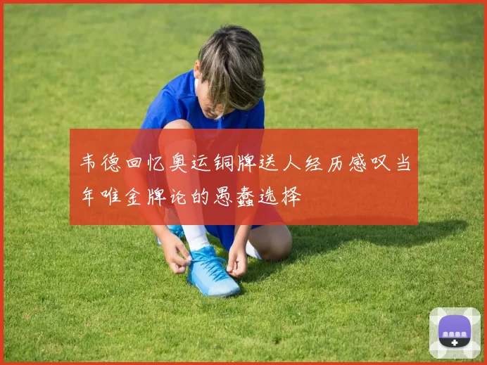 韦德回忆奥运铜牌送人经历感叹当年唯金牌论的愚蠢选择