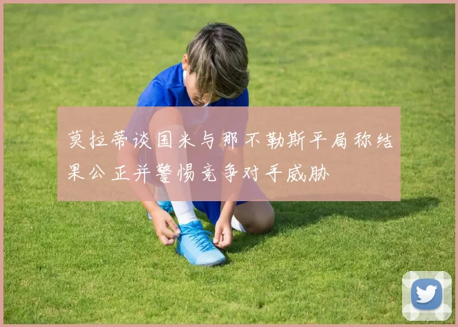莫拉蒂谈国米与那不勒斯平局称结果公正并警惕竞争对手威胁